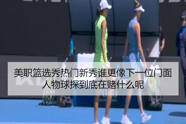 美职篮选秀热门新秀谁更像下一位门面人物球探到底在赌什么呢