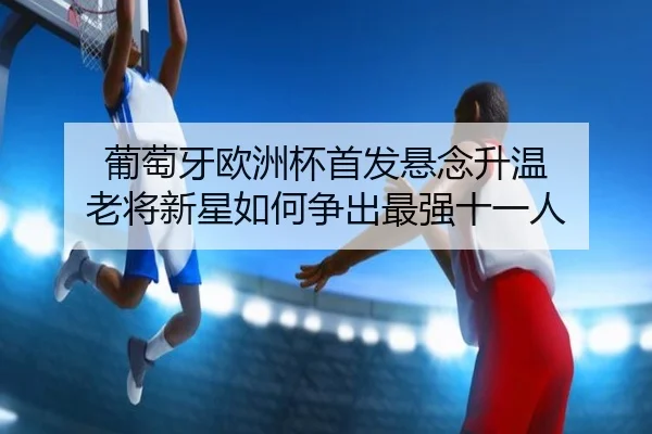 葡萄牙欧洲杯首发悬念升温 老将新星如何争出最强十一人