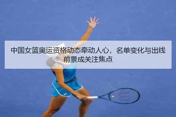 中国女篮奥运资格动态牵动人心，名单变化与出线前景成关注焦点